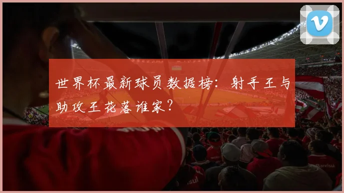 世界杯最新球员数据榜：射手王与助攻王花落谁家？