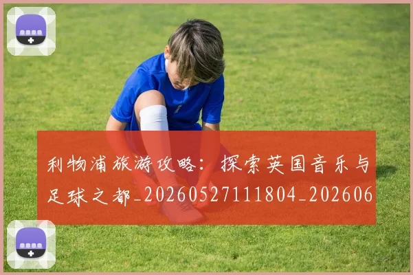 利物浦旅游攻略:探索英国音乐与足球之都_20260527111804_20260609132415