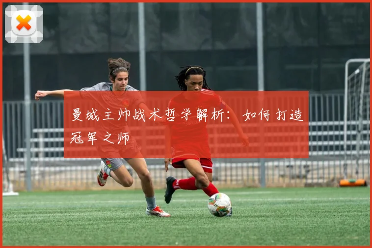 曼城主帅战术哲学解析：如何打造冠军之师