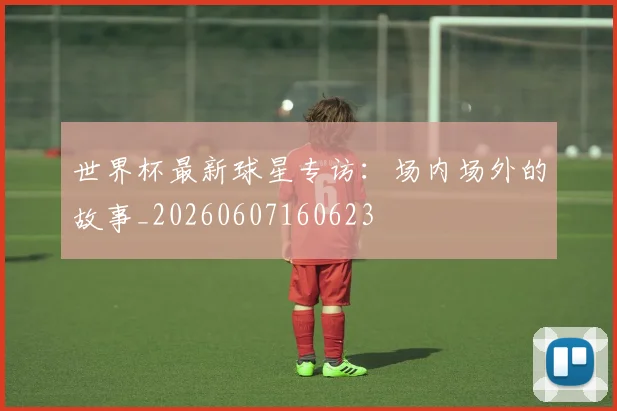 世界杯最新球星专访：场内场外的故事_20260607160623