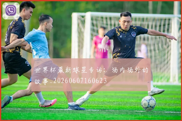 世界杯最新球星专访：场内场外的故事_20260607160623