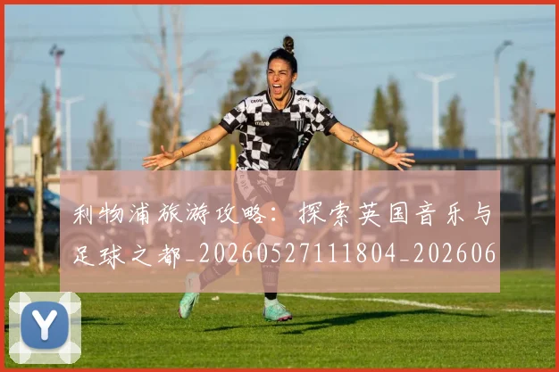 利物浦旅游攻略:探索英国音乐与足球之都_20260527111804_20260609132415